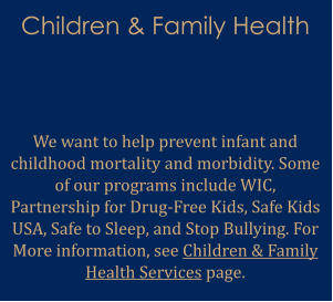 Children & Family Health   We want to help prevent infant and childhood mortality and morbidity. Some of our programs include WIC, Partnership for Drug-Free Kids, Safe Kids USA, Safe to Sleep, and Stop Bullying. For More information, see Children & Family Health Services page.