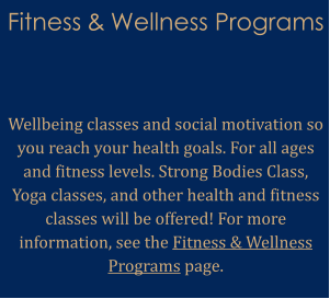 Fitness & Wellness Programs    Wellbeing classes and social motivation so you reach your health goals. For all ages and fitness levels. Strong Bodies Class, Yoga classes, and other health and fitness classes will be offered! For more information, see the Fitness & Wellness Programs page.