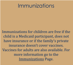 Immunizations   Immunizations for children are free if the child is a Medicaid participant, does not have insurance or if the family’s private insurance doesn’t cover vaccines. Vaccines for adults are also available. For more information go to the Immunizations Page.