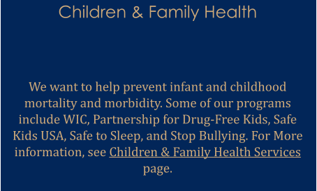 Children & Family Health   We want to help prevent infant and childhood mortality and morbidity. Some of our programs include WIC, Partnership for Drug-Free Kids, Safe Kids USA, Safe to Sleep, and Stop Bullying. For More information, see Children & Family Health Services page.