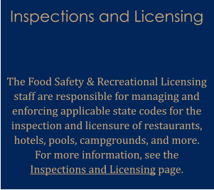 Inspections and Licensing   The Food Safety & Recreational Licensing staff are responsible for managing and enforcing applicable state codes for the inspection and licensure of restaurants, hotels, pools, campgrounds, and more. For more information, see the Inspections and Licensing page.
