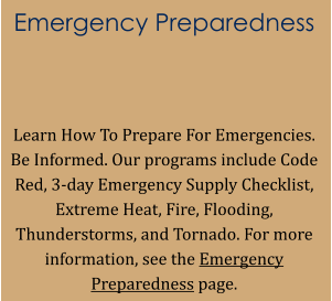 Emergency Preparedness   Learn How To Prepare For Emergencies. Be Informed. Our programs include Code Red, 3-day Emergency Supply Checklist, Extreme Heat, Fire, Flooding, Thunderstorms, and Tornado. For more information, see the Emergency Preparedness page.