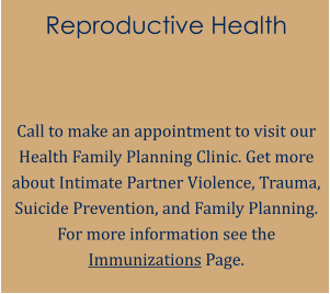 Reproductive Health   Call to make an appointment to visit our Health Family Planning Clinic. Get more about Intimate Partner Violence, Trauma, Suicide Prevention, and Family Planning. For more information see the Immunizations Page.