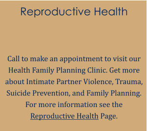 Reproductive Health   Call to make an appointment to visit our Health Family Planning Clinic. Get more about Intimate Partner Violence, Trauma, Suicide Prevention, and Family Planning. For more information see the Reproductive Health Page.