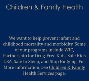 Children & Family Health   We want to help prevent infant and childhood mortality and morbidity. Some of our programs include WIC, Partnership for Drug-Free Kids, Safe Kids USA, Safe to Sleep, and Stop Bullying. For More information, see Children & Family Health Services page.