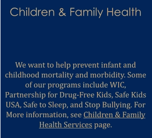 Children & Family Health   We want to help prevent infant and childhood mortality and morbidity. Some of our programs include WIC, Partnership for Drug-Free Kids, Safe Kids USA, Safe to Sleep, and Stop Bullying. For More information, see Children & Family Health Services page.