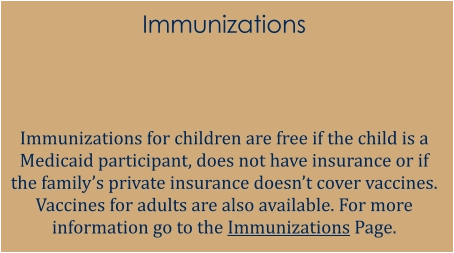 Immunizations   Immunizations for children are free if the child is a Medicaid participant, does not have insurance or if the family’s private insurance doesn’t cover vaccines. Vaccines for adults are also available. For more information go to the Immunizations Page.