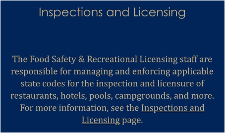 Inspections and Licensing   The Food Safety & Recreational Licensing staff are responsible for managing and enforcing applicable state codes for the inspection and licensure of restaurants, hotels, pools, campgrounds, and more. For more information, see the Inspections and Licensing page.