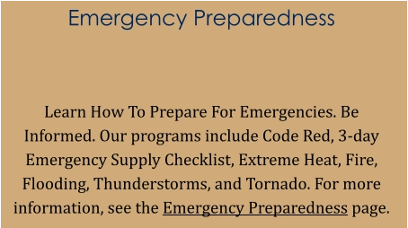 Emergency Preparedness   Learn How To Prepare For Emergencies. Be Informed. Our programs include Code Red, 3-day Emergency Supply Checklist, Extreme Heat, Fire, Flooding, Thunderstorms, and Tornado. For more information, see the Emergency Preparedness page.