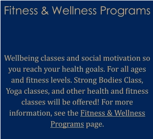 Fitness & Wellness Programs    Wellbeing classes and social motivation so you reach your health goals. For all ages and fitness levels. Strong Bodies Class, Yoga classes, and other health and fitness classes will be offered! For more information, see the Fitness & Wellness Programs page.