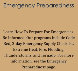 Emergency Preparedness   Learn How To Prepare For Emergencies. Be Informed. Our programs include Code Red, 3-day Emergency Supply Checklist, Extreme Heat, Fire, Flooding, Thunderstorms, and Tornado. For more information, see the Emergency Preparedness page.