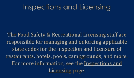 Inspections and Licensing   The Food Safety & Recreational Licensing staff are responsible for managing and enforcing applicable state codes for the inspection and licensure of restaurants, hotels, pools, campgrounds, and more. For more information, see the Inspections and Licensing page.